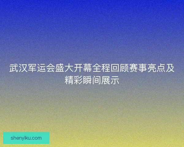 武汉军运会盛大开幕全程回顾赛事亮点及精彩瞬间展示