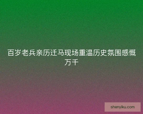 百岁老兵亲历迁马现场重温历史氛围感慨万千