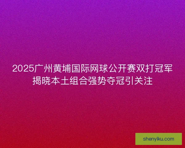 2025广州黄埔国际网球公开赛双打冠军揭晓本土组合强势夺冠引关注