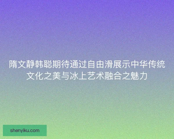 隋文静韩聪期待通过自由滑展示中华传统文化之美与冰上艺术融合之魅力