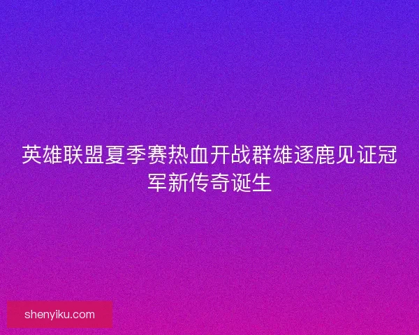 英雄联盟夏季赛热血开战群雄逐鹿见证冠军新传奇诞生
