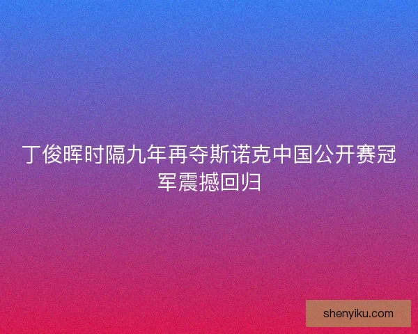 丁俊晖时隔九年再夺斯诺克中国公开赛冠军震撼回归