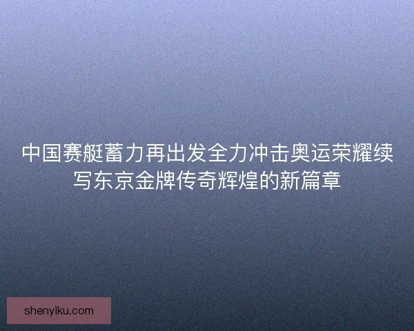 中国赛艇蓄力再出发全力冲击奥运荣耀续写东京金牌传奇辉煌的新篇章