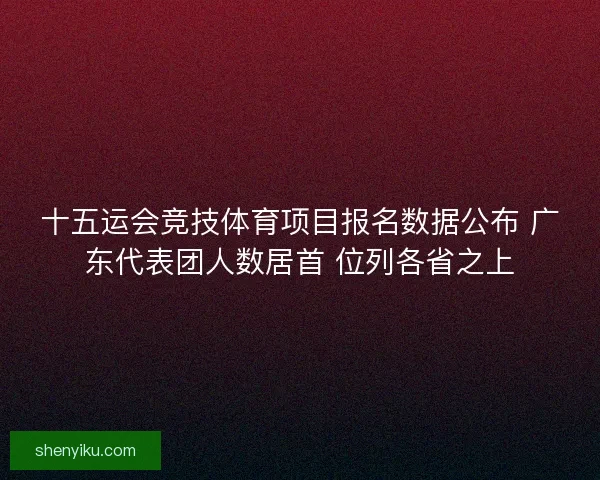 十五运会竞技体育项目报名数据公布 广东代表团人数居首 位列各省之上