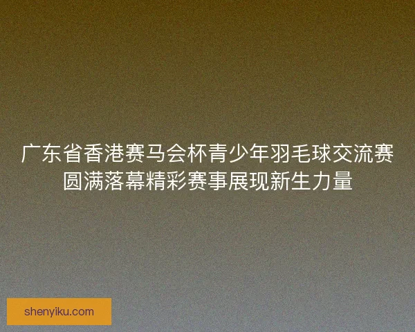 广东省香港赛马会杯青少年羽毛球交流赛圆满落幕精彩赛事展现新生力量