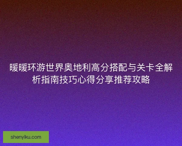 暖暖环游世界奥地利高分搭配与关卡全解析指南技巧心得分享推荐攻略 暖暖环游世界奥地利高分搭配与关卡全解析指南技巧心得分享推荐攻略
