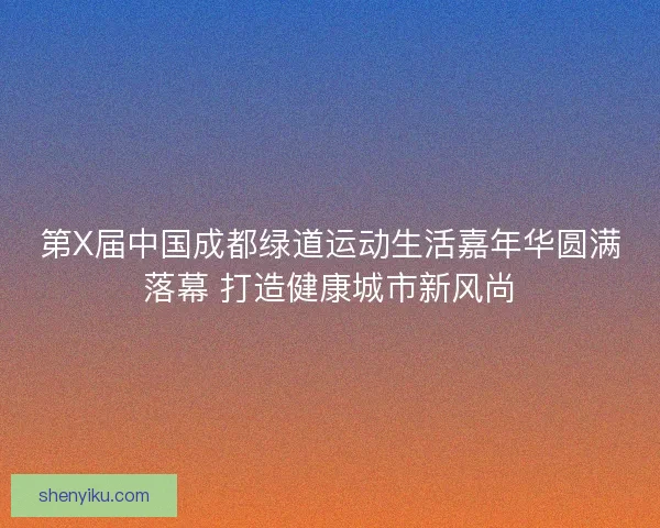 第X届中国成都绿道运动生活嘉年华圆满落幕 打造健康城市新风尚