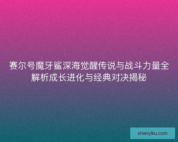 赛尔号魔牙鲨深海觉醒传说与战斗力量全解析成长进化与经典对决揭秘
