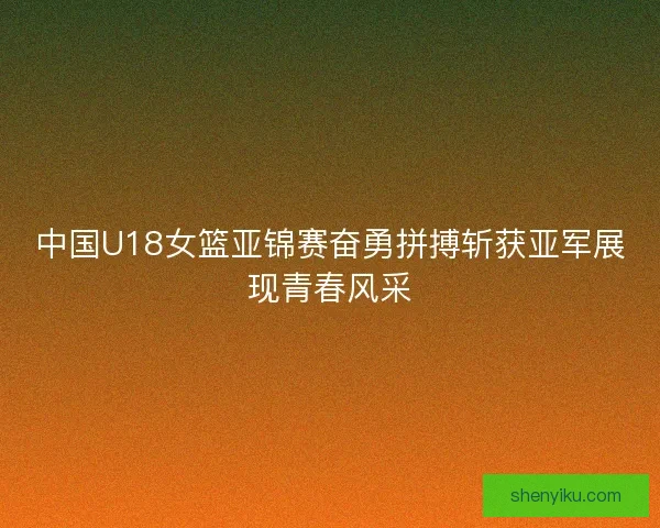 中国U18女篮亚锦赛奋勇拼搏斩获亚军展现青春风采