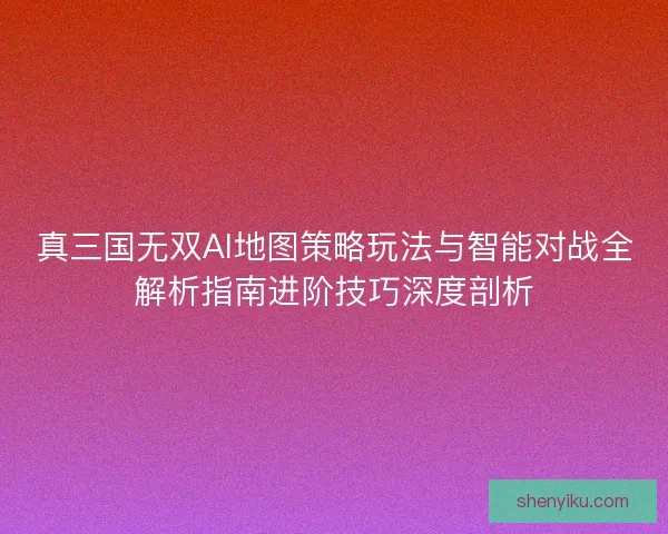 真三国无双AI地图策略玩法与智能对战全解析指南进阶技巧深度剖析