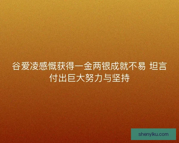 谷爱凌感慨获得一金两银成就不易 坦言付出巨大努力与坚持