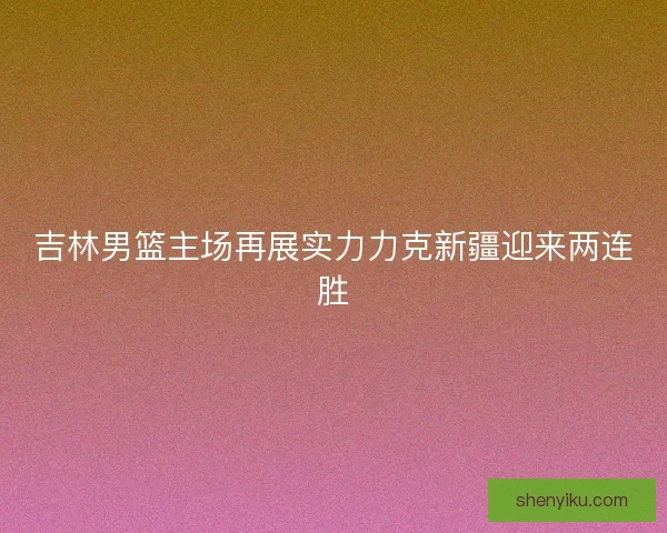 吉林男篮主场再展实力力克新疆迎来两连胜