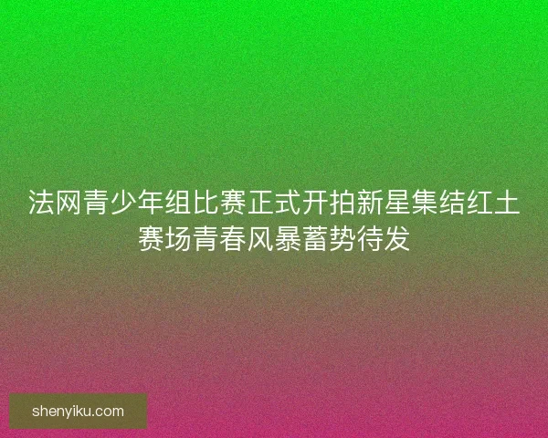 法网青少年组比赛正式开拍新星集结红土赛场青春风暴蓄势待发