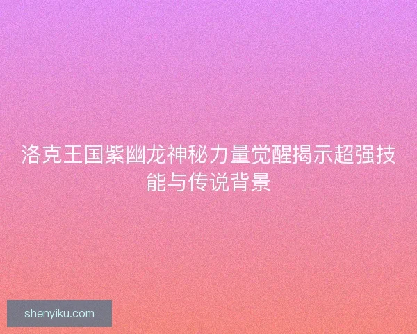 洛克王国紫幽龙神秘力量觉醒揭示超强技能与传说背景