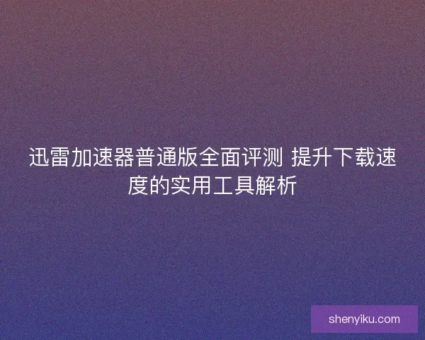 迅雷加速器普通版全面评测 提升下载速度的实用工具解析