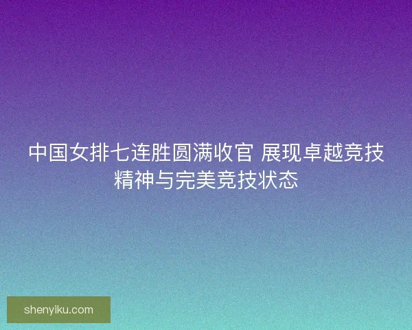 中国女排七连胜圆满收官 展现卓越竞技精神与完美竞技状态