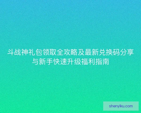 斗战神礼包领取全攻略及最新兑换码分享与新手快速升级福利指南