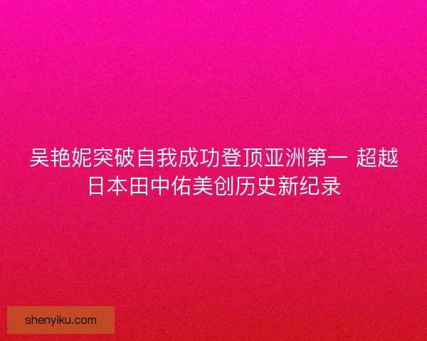 吴艳妮突破自我成功登顶亚洲第一 超越日本田中佑美创历史新纪录