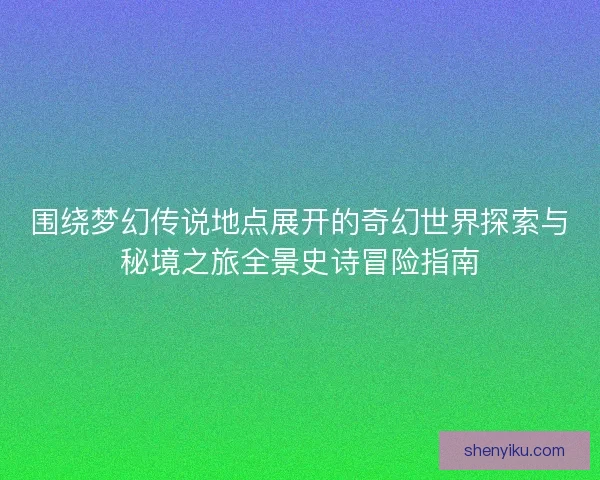 围绕梦幻传说地点展开的奇幻世界探索与秘境之旅全景史诗冒险指南