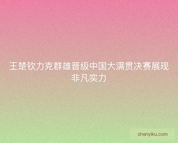 王楚钦力克群雄晋级中国大满贯决赛展现非凡实力