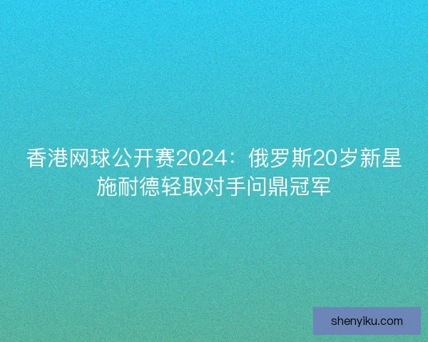 香港网球公开赛2024：俄罗斯20岁新星施耐德轻取对手问鼎冠军