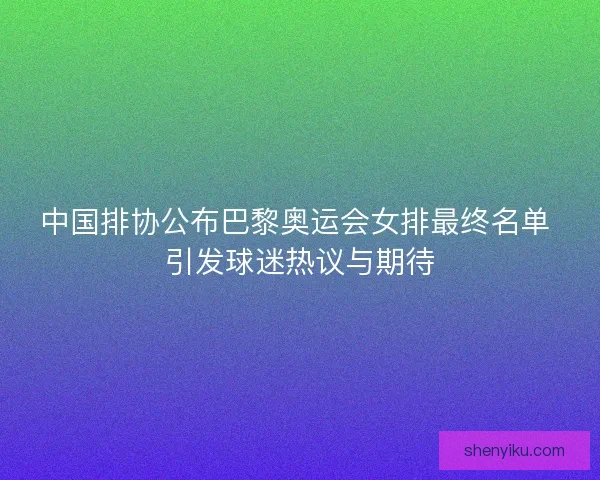 中国排协公布巴黎奥运会女排最终名单 引发球迷热议与期待