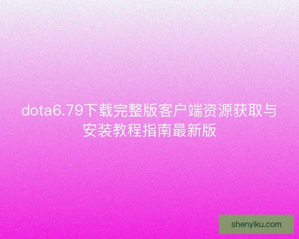 dota6.79下载完整版客户端资源获取与安装教程指南最新版