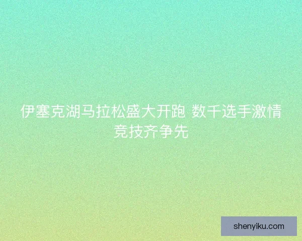 伊塞克湖马拉松盛大开跑 数千选手激情竞技齐争先