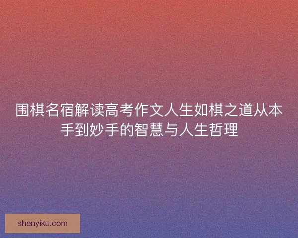 围棋名宿解读高考作文人生如棋之道从本手到妙手的智慧与人生哲理