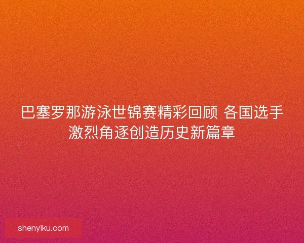 巴塞罗那游泳世锦赛精彩回顾 各国选手激烈角逐创造历史新篇章